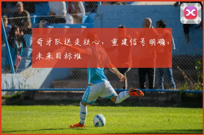 奇才队送走核心，重建信号明确，未来目标谁