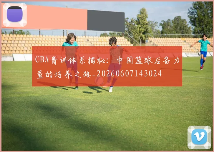 CBA青训体系揭秘:中国篮球后备力量的培养之路_20260607143024