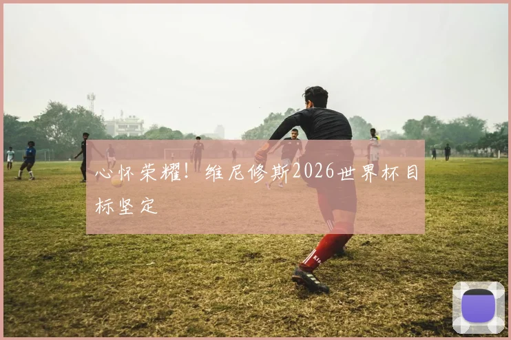 心怀荣耀！维尼修斯2026世界杯目标坚定