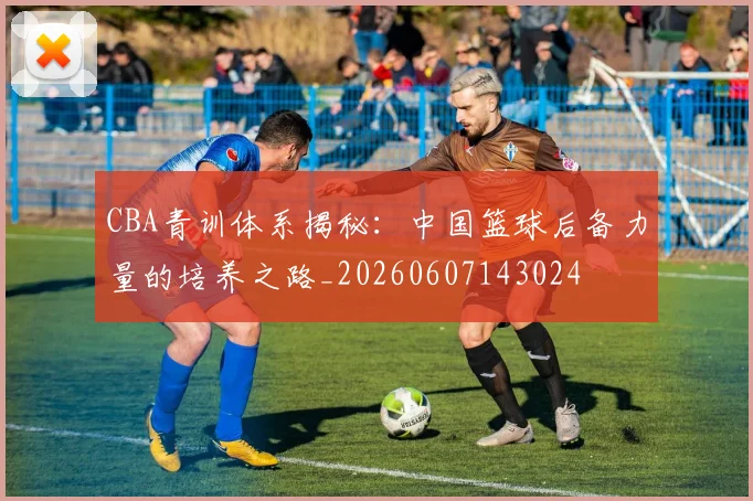 CBA青训体系揭秘：中国篮球后备力量的培养之路_20260607143024