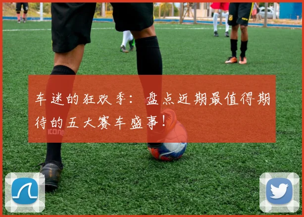 车迷的狂欢季:盘点近期最值得期待的五大赛车盛事!