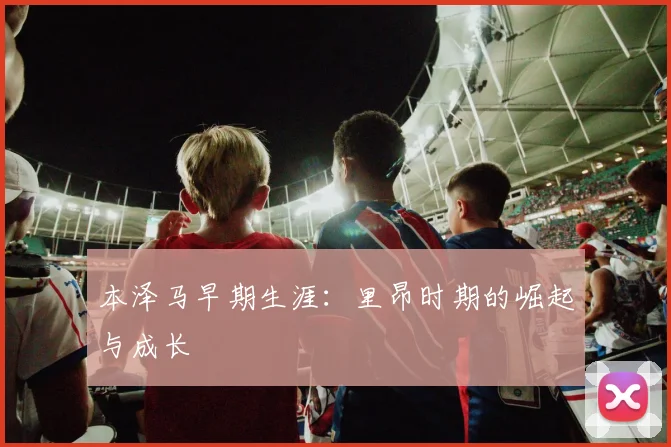 本泽马早期生涯:里昂时期的崛起与成长