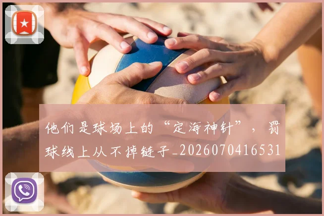 他们是球场上的“定海神针”，罚球线上从不掉链子_20260704165313