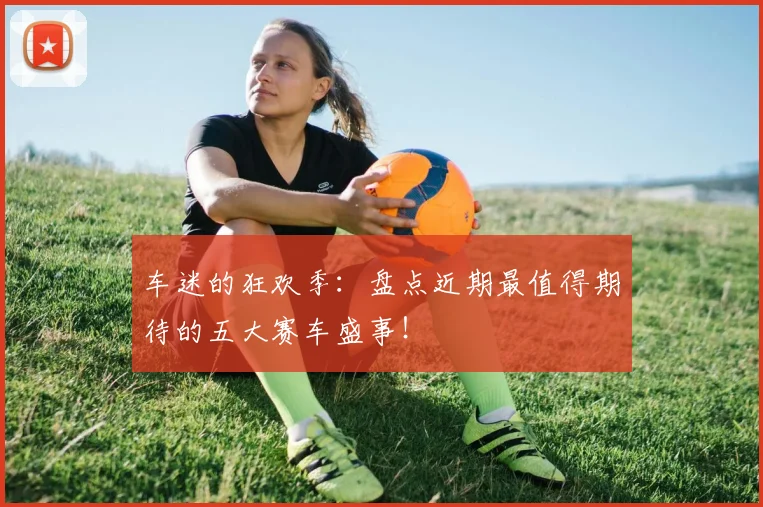 车迷的狂欢季：盘点近期最值得期待的五大赛车盛事！