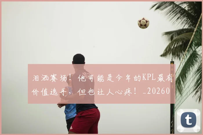 泪洒赛场！他可能是今年的KPL最有价值选手，但也让人心疼！_20260606145902