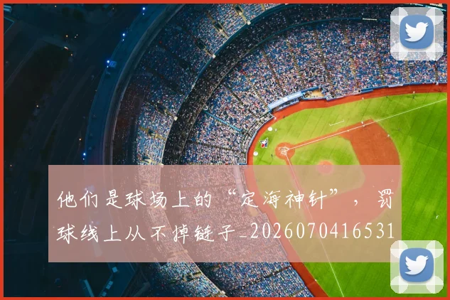他们是球场上的“定海神针”，罚球线上从不掉链子_20260704165313