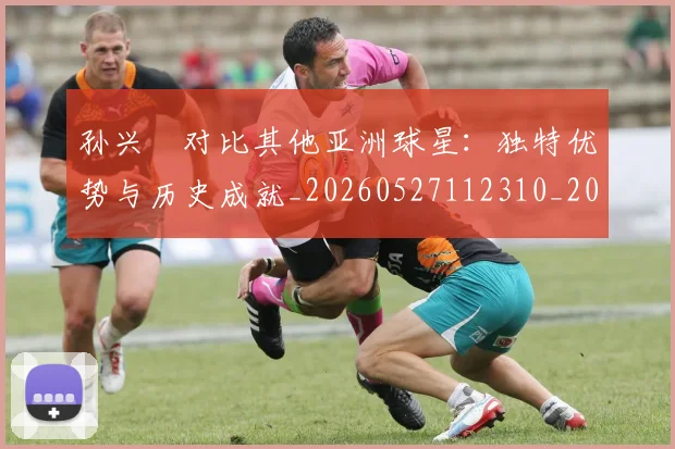 孙兴慜对比其他亚洲球星：独特优势与历史成就_20260527112310_20260707143800