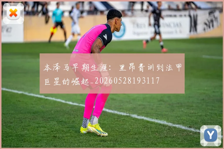 本泽马早期生涯：里昂青训到法甲巨星的崛起_20260528193117