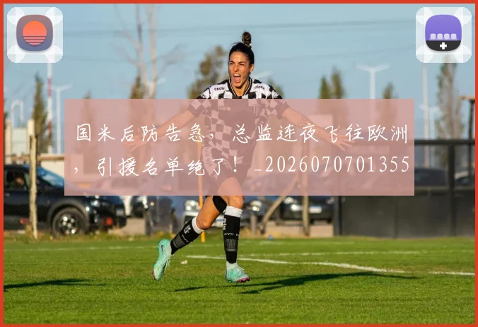 国米后防告急，总监连夜飞往欧洲，引援名单绝了！_20260707013551