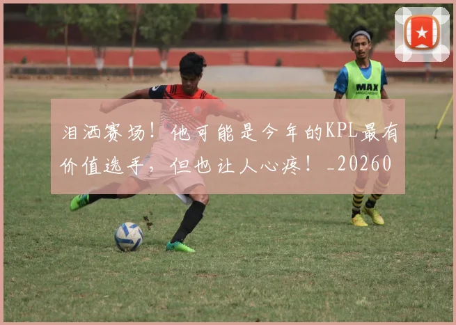 泪洒赛场！他可能是今年的KPL最有价值选手，但也让人心疼！_20260606145902