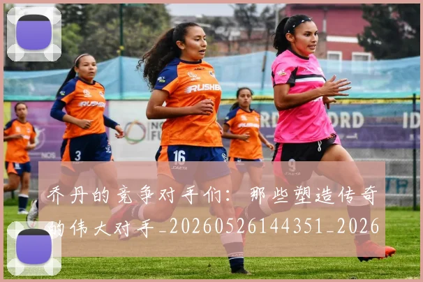 乔丹的竞争对手们：那些塑造传奇的伟大对手_20260526144351_20260703212630