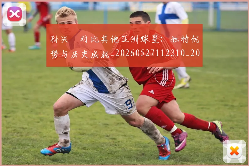 孙兴慜对比其他亚洲球星：独特优势与历史成就_20260527112310_20260707143800