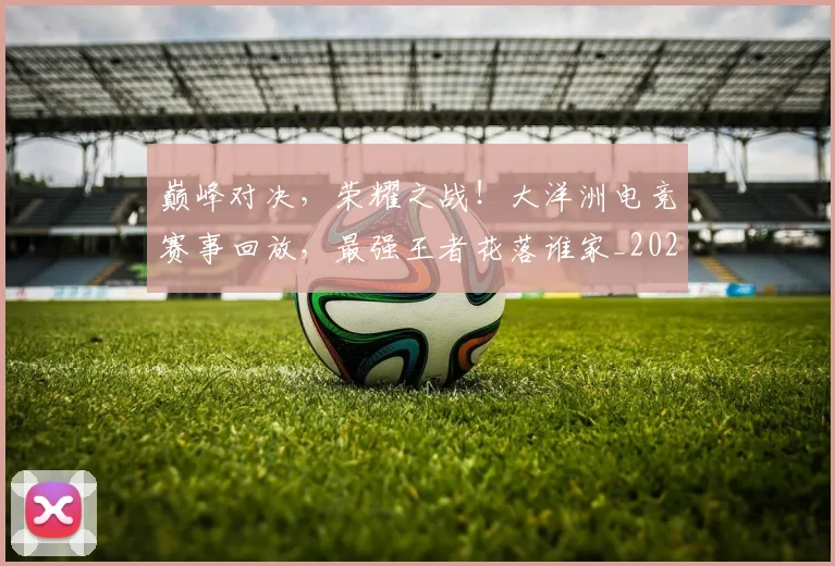 巅峰对决，荣耀之战！大洋洲电竞赛事回放，最强王者花落谁家_20260604204003