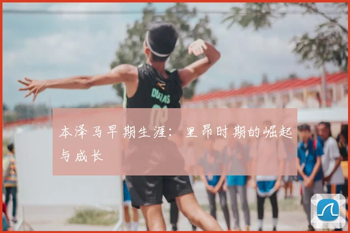 本泽马早期生涯：里昂时期的崛起与成长