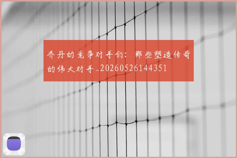 乔丹的竞争对手们:那些塑造传奇的伟大对手_20260526144351