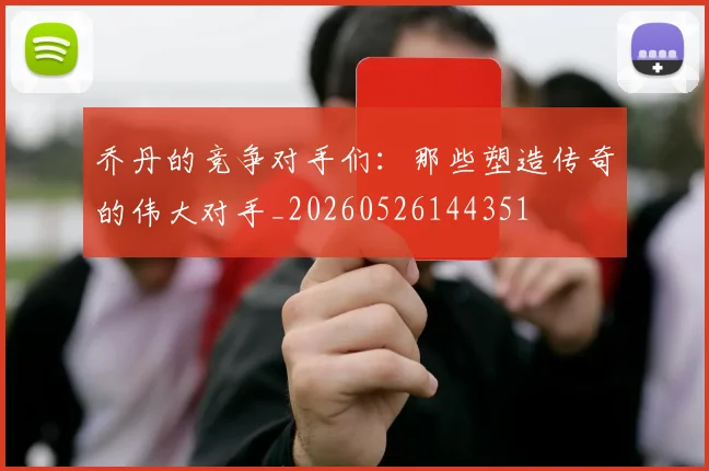 乔丹的竞争对手们：那些塑造传奇的伟大对手_20260526144351